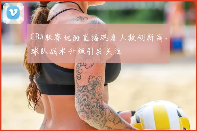 CBA联赛优酷直播观看人数创新高,球队战术升级引发关注