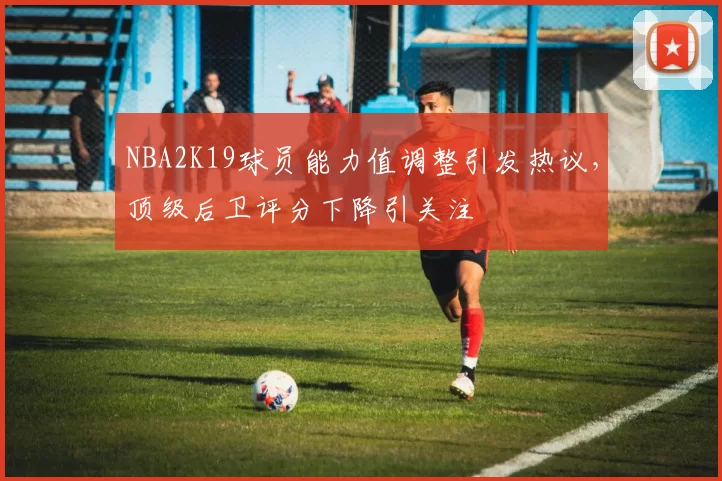 NBA2K19球员能力值调整引发热议，顶级后卫评分下降引关注