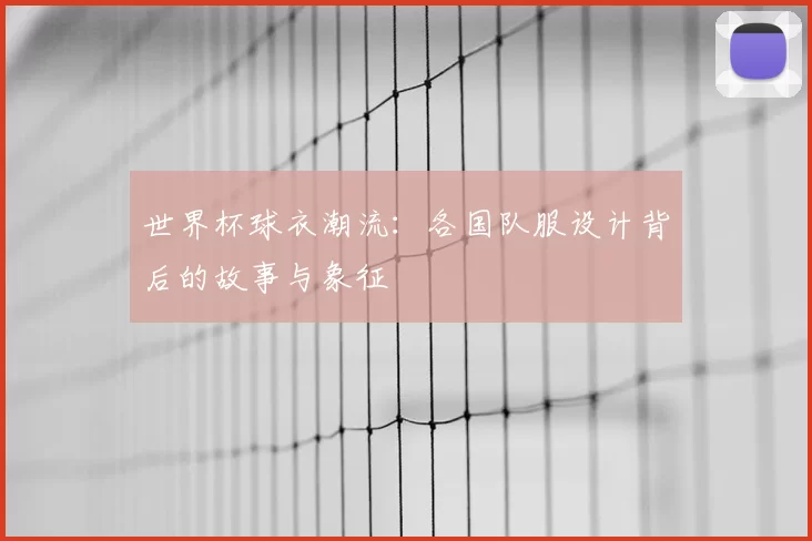 世界杯球衣潮流:各国队服设计背后的故事与象征