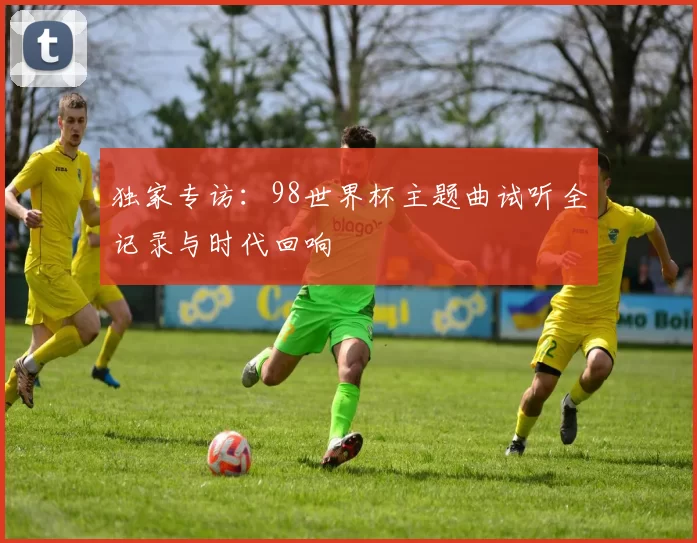 独家专访:98世界杯主题曲试听全记录与时代回响