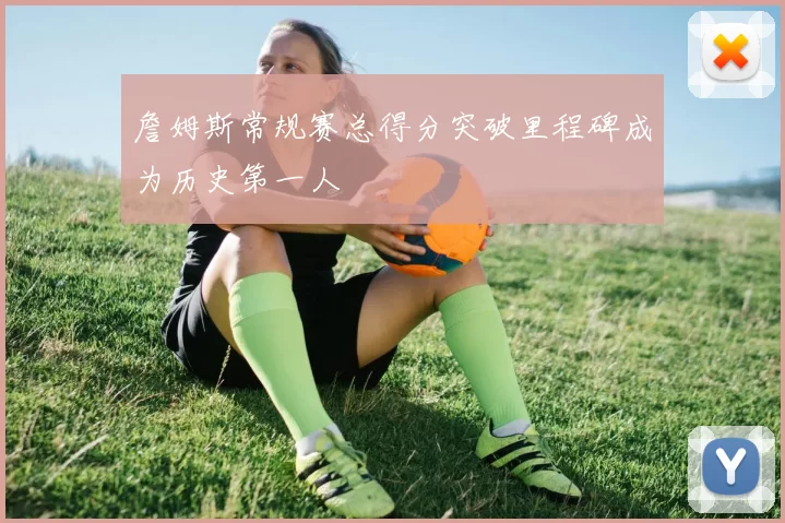 詹姆斯常规赛总得分突破里程碑成为历史第一人