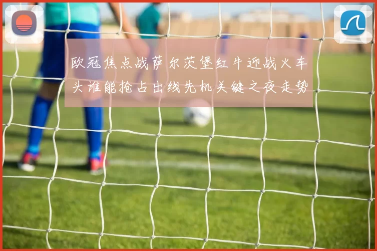 欧冠焦点战萨尔茨堡红牛迎战火车头谁能抢占出线先机关键之夜走势分析