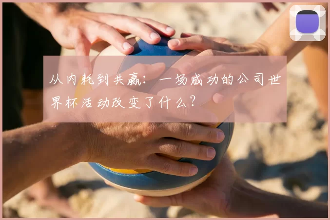 从内耗到共赢：一场成功的公司世界杯活动改变了什么？