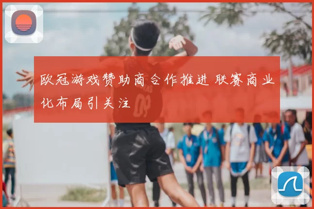 欧冠游戏赞助商合作推进 联赛商业化布局引关注