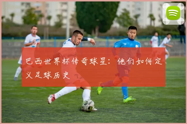 巴西世界杯传奇球星：他们如何定义足球历史