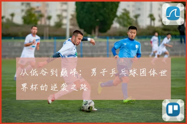 从低谷到巅峰:男子乒乓球团体世界杯的逆袭之路