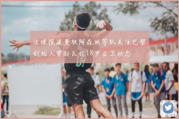 法媒报道曼联阿森纳等队关注巴黎创始人曾孙瓦伦18岁后卫动态