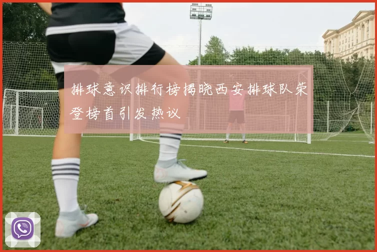 排球意识排行榜揭晓西安排球队荣登榜首引发热议