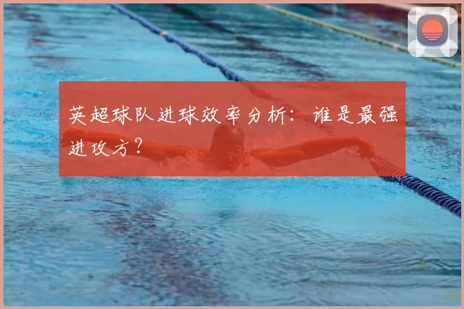 英超球队进球效率分析:谁是最强进攻方?