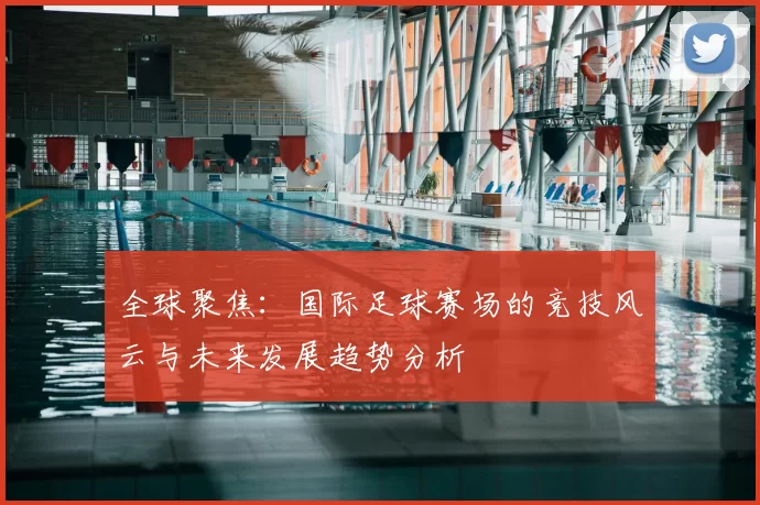全球聚焦:国际足球赛场的竞技风云与未来发展趋势分析