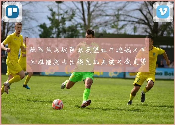 欧冠焦点战萨尔茨堡红牛迎战火车头谁能抢占出线先机关键之夜走势分析