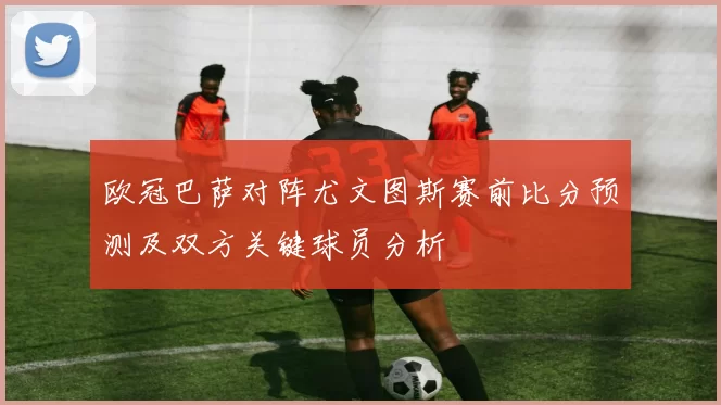 欧冠巴萨对阵尤文图斯赛前比分预测及双方关键球员分析