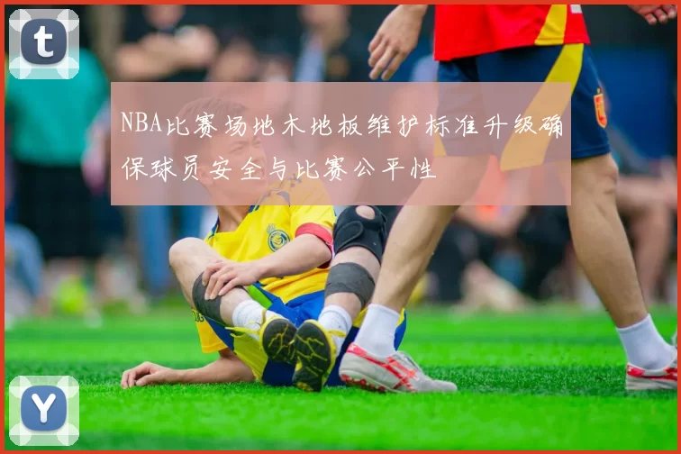 NBA比赛场地木地板维护标准升级确保球员安全与比赛公平性