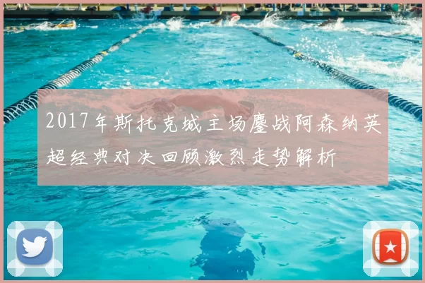 2017年斯托克城主场鏖战阿森纳英超经典对决回顾激烈走势解析