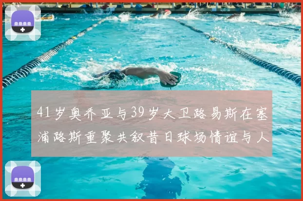 41岁奥乔亚与39岁大卫路易斯在塞浦路斯重聚共叙昔日球场情谊与人生故事