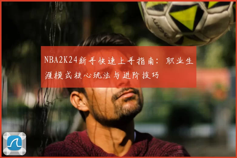 NBA2K24新手快速上手指南：职业生涯模式核心玩法与进阶技巧