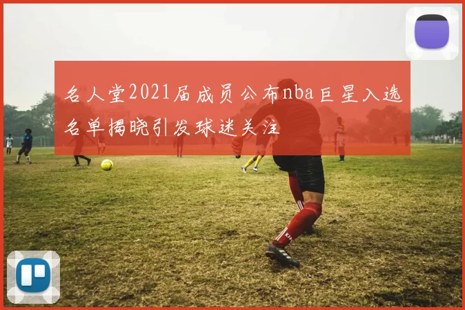 名人堂2021届成员公布nba巨星入选名单揭晓引发球迷关注