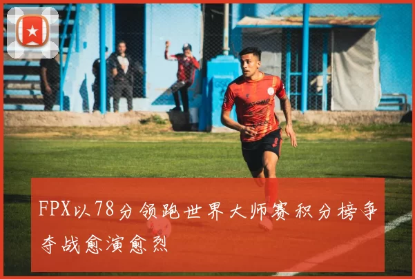 FPX以78分领跑世界大师赛积分榜争夺战愈演愈烈