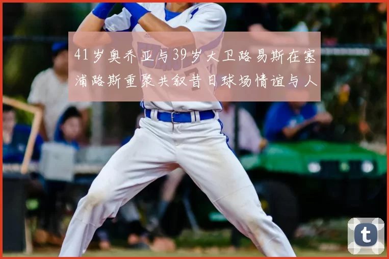 41岁奥乔亚与39岁大卫路易斯在塞浦路斯重聚共叙昔日球场情谊与人生故事