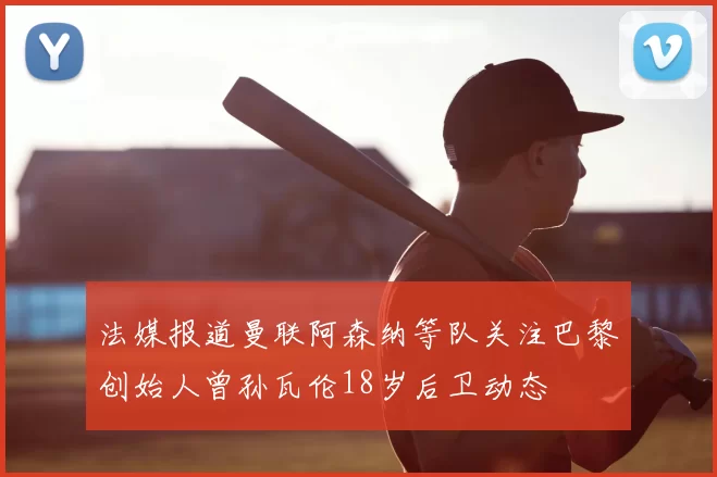法媒报道曼联阿森纳等队关注巴黎创始人曾孙瓦伦18岁后卫动态