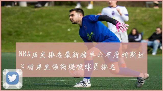 NBA历史排名最新榜单公布詹姆斯杜兰特库里领衔现役球员排名