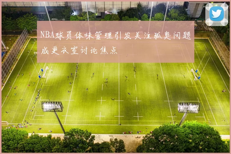 NBA球员体味管理引发关注狐臭问题成更衣室讨论焦点