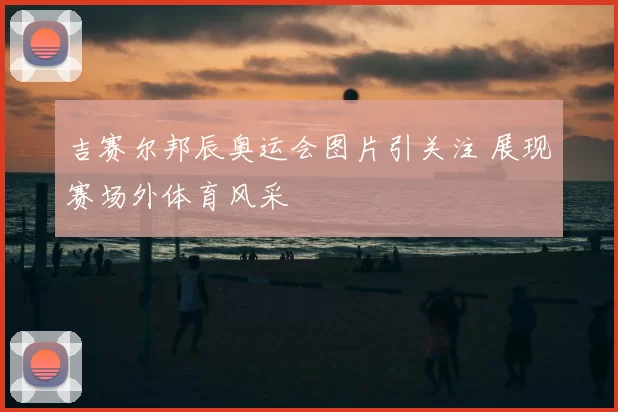 吉赛尔邦辰奥运会图片引关注 展现赛场外体育风采