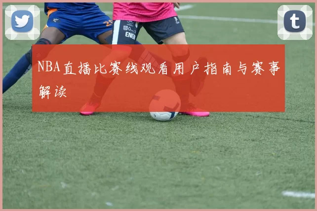 NBA直播比赛线观看用户指南与赛事解读