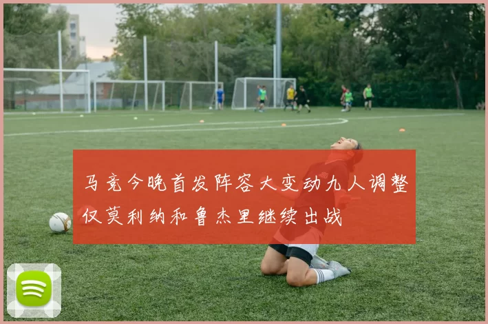 马竞今晚首发阵容大变动九人调整仅莫利纳和鲁杰里继续出战