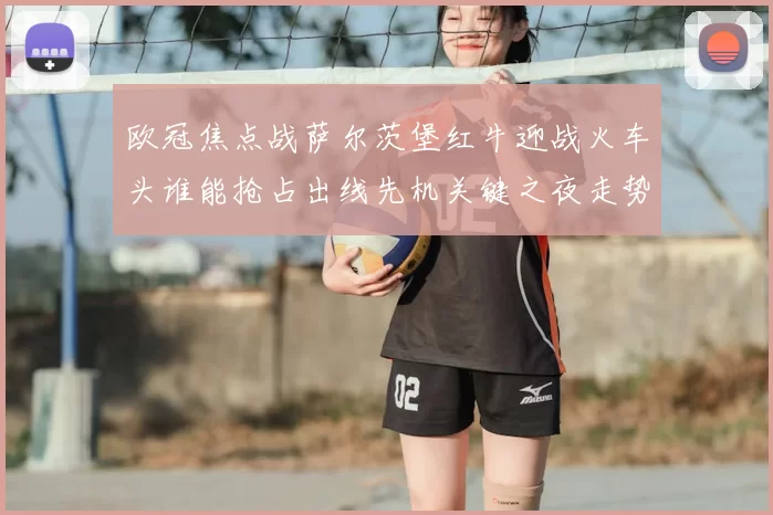 欧冠焦点战萨尔茨堡红牛迎战火车头谁能抢占出线先机关键之夜走势分析