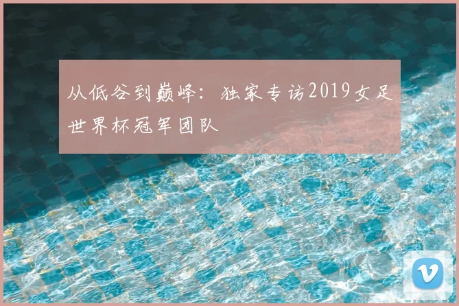 从低谷到巅峰：独家专访2019女足世界杯冠军团队