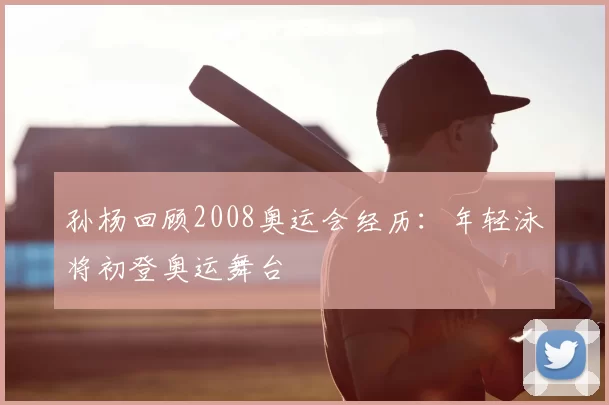 孙杨回顾2008奥运会经历：年轻泳将初登奥运舞台