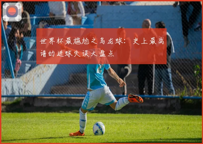 世界杯最尴尬之乌龙球:史上最离谱的进球失误大盘点