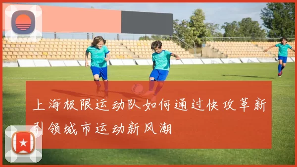 上海极限运动队如何通过快攻革新引领城市运动新风潮