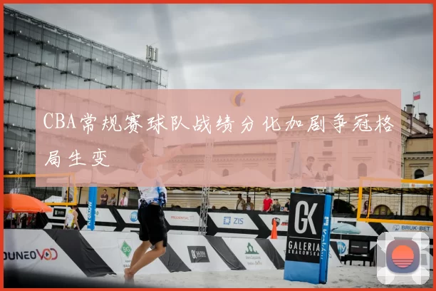 CBA常规赛球队战绩分化加剧争冠格局生变
