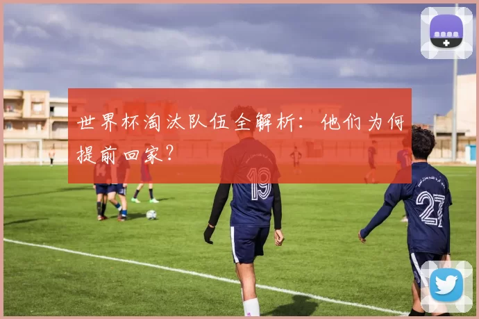 世界杯淘汰队伍全解析：他们为何提前回家？