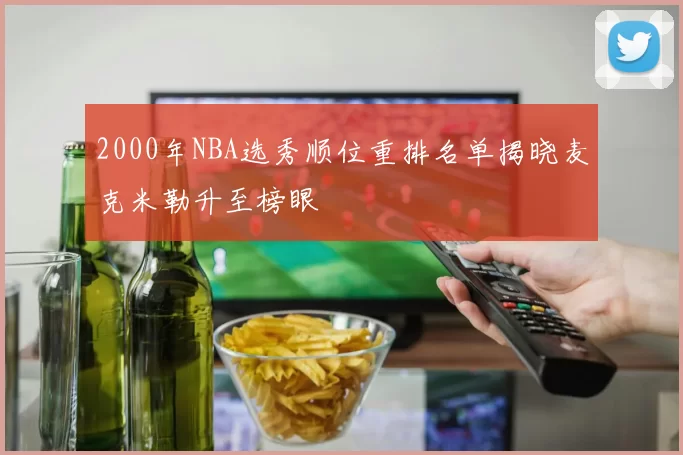 2000年NBA选秀顺位重排名单揭晓麦克米勒升至榜眼