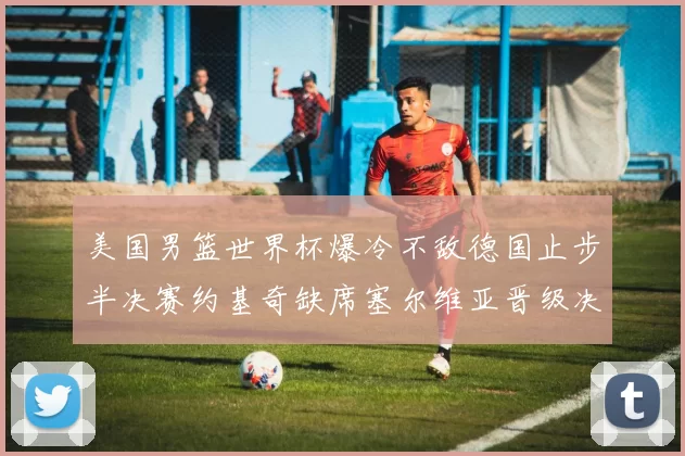 美国男篮世界杯爆冷不敌德国止步半决赛约基奇缺席塞尔维亚晋级决赛