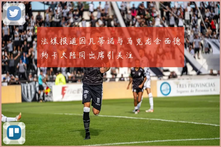 法媒报道因凡蒂诺与马克龙会面德约卡夫陪同出席引关注