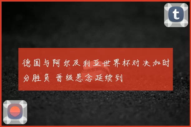 德国与阿尔及利亚世界杯对决加时分胜负 晋级悬念延续到
