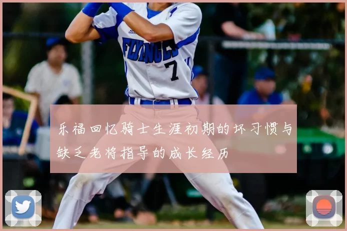 乐福回忆骑士生涯初期的坏习惯与缺乏老将指导的成长经历