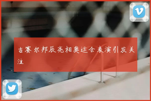 吉赛尔邦辰亮相奥运会表演引发关注