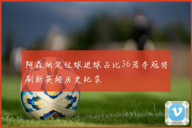 阿森纳定位球进球占比36若夺冠将刷新英超历史纪录