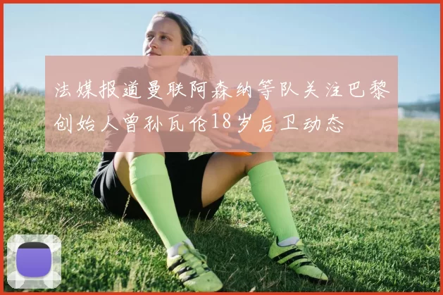 法媒报道曼联阿森纳等队关注巴黎创始人曾孙瓦伦18岁后卫动态