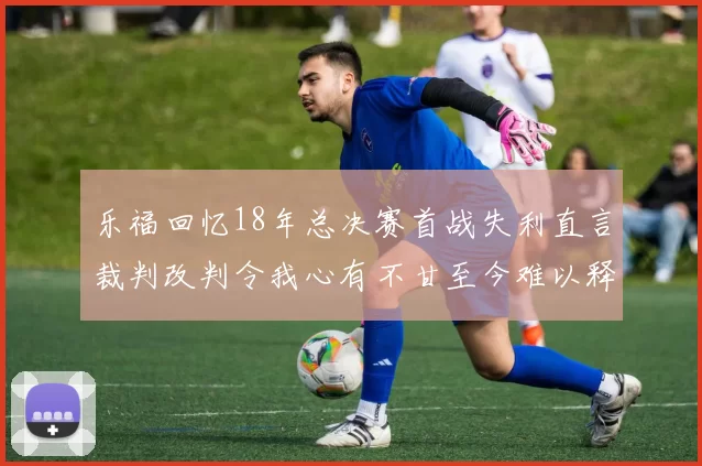 乐福回忆18年总决赛首战失利直言裁判改判令我心有不甘至今难以释怀