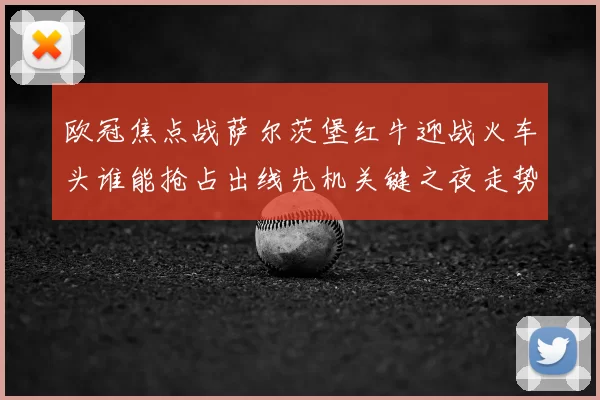 欧冠焦点战萨尔茨堡红牛迎战火车头谁能抢占出线先机关键之夜走势分析