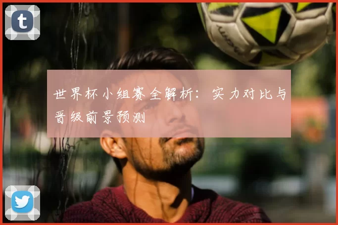 世界杯小组赛全解析：实力对比与晋级前景预测