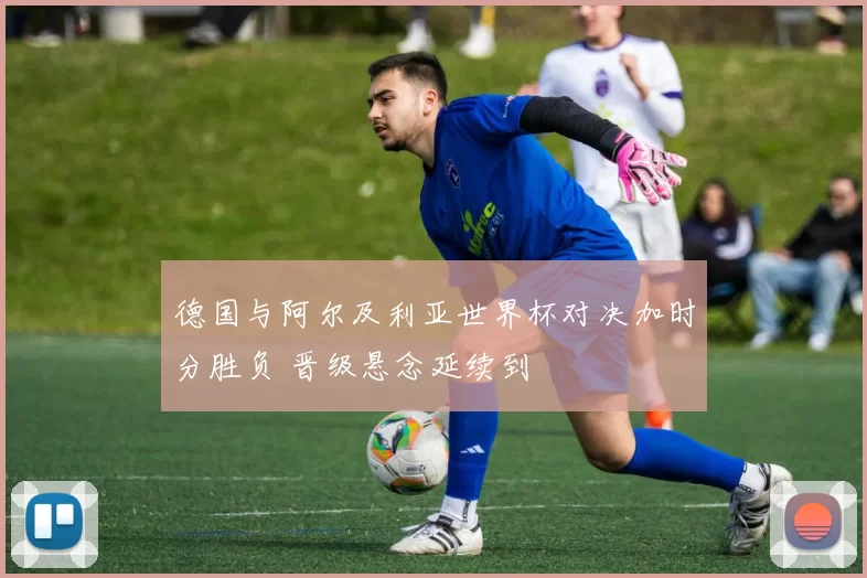 德国与阿尔及利亚世界杯对决加时分胜负 晋级悬念延续到