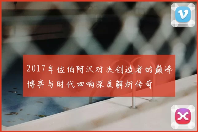 2017年佐伯阿汉对决创造者的巅峰博弈与时代回响深度解析传奇