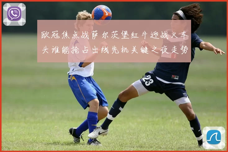 欧冠焦点战萨尔茨堡红牛迎战火车头谁能抢占出线先机关键之夜走势分析